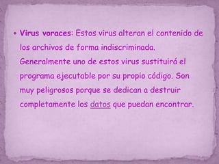  Virus voraces: Estos virus alteran el contenido de
los archivos de forma indiscriminada.
Generalmente uno de estos virus sustituirá el
programa ejecutable por su propio código. Son
muy peligrosos porque se dedican a destruir
completamente los datos que puedan encontrar.
 