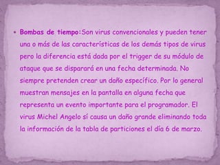  Bombas de tiempo:Son virus convencionales y pueden tener
una o más de las características de los demás tipos de virus
pero la diferencia está dada por el trigger de su módulo de
ataque que se disparará en una fecha determinada. No
siempre pretenden crear un daño específico. Por lo general
muestran mensajes en la pantalla en alguna fecha que
representa un evento importante para el programador. El
virus Michel Angelo sí causa un daño grande eliminando toda
la información de la tabla de particiones el día 6 de marzo.
 