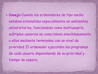  Conejo:Cuando los ordenadores de tipo medio
estaban extendidos especialmente en ambientes
universitarios, funcionaban como multiusuario,
múltiples usuarios se conectaban simultáneamente
a ellos mediante terminales con un nivel de
prioridad. El ordenador ejecutaba los programas
de cada usuario dependiendo de su prioridad y
tiempo de espera.
 