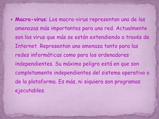  Macro-virus: Los macro-virus representan una de las
amenazas más importantes para una red. Actualmente
son los virus que más se están extendiendo a través de
Internet. Representan una amenaza tanto para las
redes informáticas como para los ordenadores
independientes. Su máximo peligro está en que son
completamente independientes del sistema operativo o
de la plataforma. Es más, ni siquiera son programas
ejecutables.
 