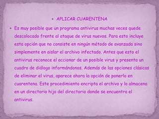  APLICAR CUARENTENA
 Es muy posible que un programa antivirus muchas veces quede
descolocado frente al ataque de virus nuevos. Para esto incluye
esta opción que no consiste en ningún método de avanzada sino
simplemente en aislar el archivo infectado. Antes que esto el
antivirus reconoce el accionar de un posible virus y presenta un
cuadro de diálogo informándonos. Además de las opciones clásicas
de eliminar el virus, aparece ahora la opción de ponerlo en
cuarentena. Este procedimiento encripta el archivo y lo almacena
en un directorio hijo del directorio donde se encuentra el
antivirus.
 