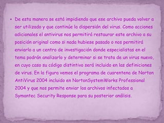  De esta manera se está impidiendo que ese archivo pueda volver a
ser utilizado y que continúe la dispersión del virus. Como acciones
adicionales el antivirus nos permitirá restaurar este archivo a su
posición original como si nada hubiese pasado o nos permitirá
enviarlo a un centro de investigación donde especialistas en el
tema podrán analizarlo y determinar si se trata de un virus nuevo,
en cuyo caso su código distintivo será incluido en las definiciones
de virus. En la figura vemos el programa de cuarentena de Norton
AntiVirus 2004 incluido en NortonSystemWorks Professional
2004 y que nos permite enviar los archivos infectados a
Symantec Security Response para su posterior análisis.
 