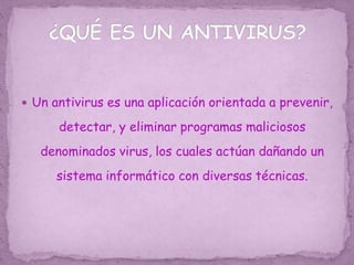  Un antivirus es una aplicación orientada a prevenir,
detectar, y eliminar programas maliciosos
denominados virus, los cuales actúan dañando un
sistema informático con diversas técnicas.
 