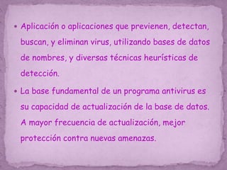  Aplicación o aplicaciones que previenen, detectan,
buscan, y eliminan virus, utilizando bases de datos
de nombres, y diversas técnicas heurísticas de
detección.
 La base fundamental de un programa antivirus es
su capacidad de actualización de la base de datos.
A mayor frecuencia de actualización, mejor
protección contra nuevas amenazas.
 