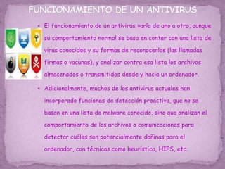  El funcionamiento de un antivirus varía de uno a otro, aunque
su comportamiento normal se basa en contar con una lista de
virus conocidos y su formas de reconocerlos (las llamadas
firmas o vacunas), y analizar contra esa lista los archivos
almacenados o transmitidos desde y hacia un ordenador.
 Adicionalmente, muchos de los antivirus actuales han
incorporado funciones de detección proactiva, que no se
basan en una lista de malware conocido, sino que analizan el
comportamiento de los archivos o comunicaciones para
detectar cuáles son potencialmente dañinas para el
ordenador, con técnicas como heurística, HIPS, etc.
 
