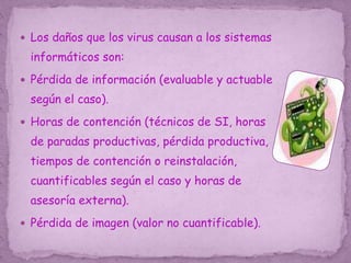  Los daños que los virus causan a los sistemas
informáticos son:
 Pérdida de información (evaluable y actuable
según el caso).
 Horas de contención (técnicos de SI, horas
de paradas productivas, pérdida productiva,
tiempos de contención o reinstalación,
cuantificables según el caso y horas de
asesoría externa).
 Pérdida de imagen (valor no cuantificable).
 