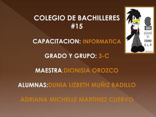 COLEGIO DE BACHILLERES
#15
CAPACITACION: INFORMATICA
GRADO Y GRUPO: 3-C
MAESTRA:DIONISIA OROZCO
ALUMNAS:DUNIA LIZBETH MUÑIZ BADILLO
ADRIANA MICHELLE MARTINEZ CUERVO
 