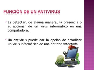  Es detectar, de alguna manera, la presencia o
el accionar de un virus informático en una
computadora.
 Un antivirus puede dar la opción de erradicar
un virus informático de una entidad infectada.
 