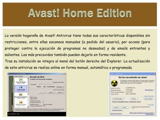 La versión hogareña de Avast! Antivirus tiene todas sus características disponibles sin
restricciones, entre ellas escaneos manuales (a pedido del usuario), por acceso (para
proteger contra la ejecución de programas no deseados) y de emails entrantes y
salientes. Los más precavidos también pueden dejarlo en forma residente.
Tras su instalación se integra al menú del botón derecho del Explorer. La actualización
de este antivirus se realiza online en forma manual, automática o programada.
 