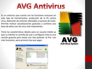 Es un antivirus que cuenta con las funciones comunes en
este tipo de herramientas: protección de la PC contra
virus, detección de archivos infectados y escaneo de mails.
Permite realizar actualizaciones gratuitas y contiene una
base de datos con los virus más importantes.
Tiene las características ideales para un usuario medio ya
que su interfaz es sencilla de usar y configurar. Esta es una
versión gratuita pero existe una más potente -la Pro- con
más funciones, pero primero hay que pagar.
 