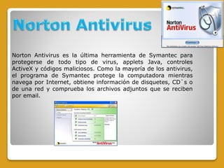 Norton Antivirus es la última herramienta de Symantec para
protegerse de todo tipo de virus, applets Java, controles
ActiveX y códigos maliciosos. Como la mayoría de los antivirus,
el programa de Symantec protege la computadora mientras
navega por Internet, obtiene información de disquetes, CD`s o
de una red y comprueba los archivos adjuntos que se reciben
por email.
 