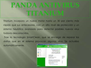 Titanium incorpora un nuevo motor hasta un 30 por ciento más
rápido que sus antecesores, con un alto nivel de protección y un
sistema heurístico avanzado para detectar posibles nuevos virus
todavía desconocidos.
Trae la tecnología SmartClean, que se encarga de reparar los
daños que en el sistema provocan algunos virus. Se actualiza
automáticamente.
 