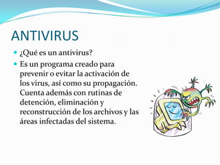 ANTIVIRUS ¿Qué es un antivirus? Es un programa creado para prevenir o evitar la activación de los virus, así como su propagación. Cuenta además con rutinas de detención, eliminación y reconstrucción de los archivos y las áreas infectadas del sistema. 