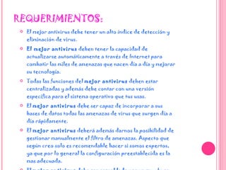 REQUERIMIENTOS: El mejor antivirus debe tener un alto índice de detección y eliminación de virus.  El mejor antivirus  deben tener la capacidad de actualizarse automáticamente a través de Internet para combatir las miles de amenazas que nacen día a día y mejorar su tecnología.  Todas las funciones del  mejor antivirus  deben estar centralizadas y además debe contar con una versión específica para el sistema operativo que tus usas.  El  mejor antivirus  debe ser capaz de incorporar a sus bases de datos todas las amenazas de virus que surgen día a día rápidamente.  El  mejor antivirus  deberá además darnos la posibilidad de gestionar manualmente el filtro de amenazas. Aspecto que según creo solo es recomendable hacer si somos expertos,  ya que por lo general la configuración preestablecida es la mas adecuada.  El  mejor antivirus  debe ser respaldado por un muy buen equipo de profesionales que día a día trabajen por mejorar las prestaciones de la aplicación antivirus . 