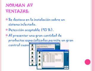NORMAN  AV VENTAJAS: Se destaca en la instalación sobre un sistema infectado.  Detección aceptable (93 %).  Al presentar una gran cantidad de productos especializados permite un gran control cuando se utiliza por expertos.  