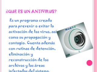 ¿QUE ES UN ANTIVIRUS? Es un programa creado para prevenir o evitar la activación de los virus, así como su propagación y contagio. Cuenta además con rutinas de detención, eliminación y reconstrucción de los archivos y las áreas infectadas del sistema.  