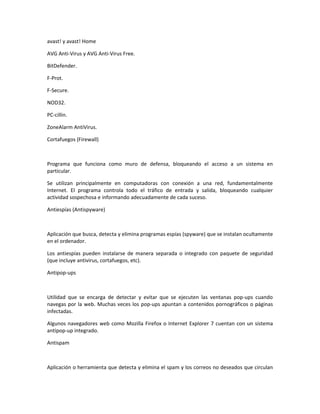 avast! y avast! Home

AVG Anti-Virus y AVG Anti-Virus Free.

BitDefender.

F-Prot.

F-Secure.

NOD32.

PC-cillin.

ZoneAlarm AntiVirus.

Cortafuegos (Firewall)



Programa que funciona como muro de defensa, bloqueando el acceso a un sistema en
particular.

Se utilizan principalmente en computadoras con conexión a una red, fundamentalmente
Internet. El programa controla todo el tráfico de entrada y salida, bloqueando cualquier
actividad sospechosa e informando adecuadamente de cada suceso.

Antiespías (Antispyware)



Aplicación que busca, detecta y elimina programas espías (spyware) que se instalan ocultamente
en el ordenador.

Los antiespías pueden instalarse de manera separada o integrado con paquete de seguridad
(que incluye antivirus, cortafuegos, etc).

Antipop-ups



Utilidad que se encarga de detectar y evitar que se ejecuten las ventanas pop-ups cuando
navegas por la web. Muchas veces los pop-ups apuntan a contenidos pornográficos o páginas
infectadas.

Algunos navegadores web como Mozilla Firefox o Internet Explorer 7 cuentan con un sistema
antipop-up integrado.

Antispam



Aplicación o herramienta que detecta y elimina el spam y los correos no deseados que circulan
 
