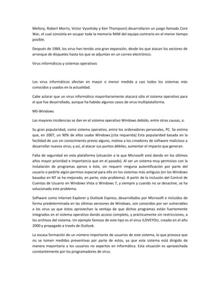 Mellory, Robert Morris, Victor Vysottsky y Ken Thompson) desarrollaron un juego llamado Core
War, el cual consistía en ocupar toda la memoria RAM del equipo contrario en el menor tiempo
posible.

Después de 1984, los virus han tenido una gran expansión, desde los que atacan los sectores de
arranque de disquetes hasta los que se adjuntan en un correo electrónico.

Virus informáticos y sistemas operativos



Los virus informáticos afectan en mayor o menor medida a casi todos los sistemas más
conocidos y usados en la actualidad.

Cabe aclarar que un virus informático mayoritariamente atacará sólo el sistema operativo para
el que fue desarrollado, aunque ha habido algunos casos de virus multiplataforma.

MS-Windows

Las mayores incidencias se dan en el sistema operativo Windows debido, entre otras causas, a:

Su gran popularidad, como sistema operativo, entre los ordenadores personales, PC. Se estima
que, en 2007, un 90% de ellos usaba Windows.[cita requerida] Esta popularidad basada en la
facilidad de uso sin conocimiento previo alguno, motiva a los creadores de software malicioso a
desarrollar nuevos virus; y así, al atacar sus puntos débiles, aumentar el impacto que generan.

Falta de seguridad en esta plataforma (situación a la que Microsoft está dando en los últimos
años mayor prioridad e importancia que en el pasado). Al ser un sistema muy permisivo con la
instalación de programas ajenos a éste, sin requerir ninguna autentificación por parte del
usuario o pedirle algún permiso especial para ello en los sistemas más antiguos (en los Windows
basados en NT se ha mejorado, en parte, este problema). A partir de la inclusión del Control de
Cuentas de Usuario en Windows Vista o Windows 7, y siempre y cuando no se desactive, se ha
solucionado este problema.

Software como Internet Explorer y Outlook Express, desarrollados por Microsoft e incluidos de
forma predeterminada en las últimas versiones de Windows, son conocidos por ser vulnerables
a los virus ya que éstos aprovechan la ventaja de que dichos programas están fuertemente
integrados en el sistema operativo dando acceso completo, y prácticamente sin restricciones, a
los archivos del sistema. Un ejemplo famoso de este tipo es el virus ILOVEYOU, creado en el año
2000 y propagado a través de Outlook.

La escasa formación de un número importante de usuarios de este sistema, lo que provoca que
no se tomen medidas preventivas por parte de estos, ya que este sistema está dirigido de
manera mayoritaria a los usuarios no expertos en informática. Esta situación es aprovechada
constantemente por los programadores de virus.
 