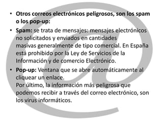 • Otros correos electrónicos peligrosos, son los spam
  o los pop-up:
• Spam: se trata de mensajes: mensajes electrónicos
  no solicitados y enviados en cantidades
  masivas generalmente de tipo comercial. En España
  está prohibido por la Ley de Servicios de la
  Información y de comercio Electrónico.
• Pop-up: Ventana que se abre automáticamente al
  cliquear un enlace.
  Por último, la información más peligrosa que
  podemos recibir a través del correo electrónico, son
  los virus informáticos.
 