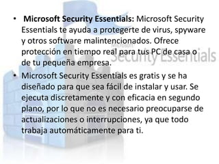 • Microsoft Security Essentials: Microsoft Security
  Essentials te ayuda a protegerte de virus, spyware
  y otros software malintencionados. Ofrece
  protección en tiempo real para tus PC de casa o
  de tu pequeña empresa.
• Microsoft Security Essentials es gratis y se ha
  diseñado para que sea fácil de instalar y usar. Se
  ejecuta discretamente y con eficacia en segundo
  plano, por lo que no es necesario preocuparse de
  actualizaciones o interrupciones, ya que todo
  trabaja automáticamente para ti.
 