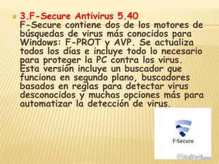    3.F-Secure Antivirus 5.40
    F-Secure contiene dos de los motores de
    búsquedas de virus más conocidos para
    Windows: F-PROT y AVP. Se actualiza
    todos los días e incluye todo lo necesario
    para proteger la PC contra los virus.
    Esta versión incluye un buscador que
    funciona en segundo plano, buscadores
    basados en reglas para detectar virus
    desconocidos y muchas opciones más para
    automatizar la detección de virus.
 