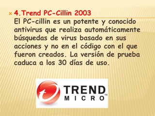    4.Trend PC-Cillin 2003
    El PC-cillin es un potente y conocido
    antivirus que realiza automáticamente
    búsquedas de virus basado en sus
    acciones y no en el código con el que
    fueron creados. La versión de prueba
    caduca a los 30 días de uso.
 