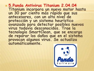    5.Panda Antivirus Titanium 2.04.04
    Titanium incorpora un nuevo motor hasta
    un 30 por ciento más rápido que sus
    antecesores, con un alto nivel de
    protección y un sistema heurístico
    avanzado para detectar posibles nuevos
    virus todavía desconocidos. Trae la
    tecnología SmartClean, que se encarga
    de reparar los daños que en el sistema
    provocan algunos virus. Se actualiza
    automáticamente.
 