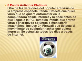    6.Panda Antivirus Platinum
    Otra de las versiones del popular antivirus de
    la empresa española Panda. Detecta cualquier
    virus que se quiera entrometer en la
    computadora desde Internet y lo hace antes de
    que llegue a la PC. También impide que entren
    virus por archivos adjuntos o mensajería
    instantánea. Incluye un Firewall que detecta el
    movimiento de cualquier hacker que quiera
    ingresar. Se actualiza todos los días a través
    de Internet.
 