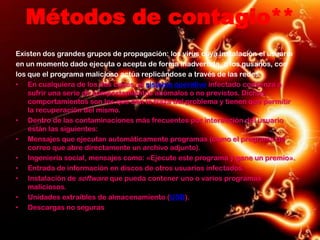 Métodos de contagio**
Existen dos grandes grupos de propagación: los virus cuya instalación el usuario
en un momento dado ejecuta o acepta de forma inadvertida, o los gusanos, con
los que el programa malicioso actúa replicándose a través de las redes.
• En cualquiera de los dos casos, el sistema operativo infectado comienza a
    sufrir una serie de comportamientos anómalos o no previstos. Dichos
    comportamientos son los que dan la traza del problema y tienen que permitir
    la recuperación del mismo.
• Dentro de las contaminaciones más frecuentes por interacción del usuario
    están las siguientes:
• Mensajes que ejecutan automáticamente programas (como el programa de
    correo que abre directamente un archivo adjunto).
• Ingeniería social, mensajes como: «Ejecute este programa y gane un premio».
• Entrada de información en discos de otros usuarios infectados.
• Instalación de software que pueda contener uno o varios programas
    maliciosos.
• Unidades extraíbles de almacenamiento (USB).
• Descargas no seguras
 