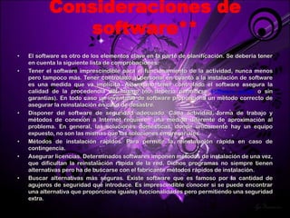 Consideraciones de
              software**
•   El software es otro de los elementos clave en la parte de planificación. Se debería tener
    en cuenta la siguiente lista de comprobaciones:
•   Tener el software imprescindible para el funcionamiento de la actividad, nunca menos
    pero tampoco más. Tener controlado al personal en cuanto a la instalación de software
    es una medida que va implícita. Así mismo tener controlado el software asegura la
    calidad de la procedencia del mismo (no debería permitirse software pirata o sin
    garantías). En todo caso un inventario de software proporciona un método correcto de
    asegurar la reinstalación en caso de desastre.
•   Disponer del software de seguridad adecuado. Cada actividad, forma de trabajo y
    métodos de conexión a Internet requieren una medida diferente de aproximación al
    problema. En general, las soluciones domésticas, donde únicamente hay un equipo
    expuesto, no son las mismas que las soluciones empresariales.
•   Métodos de instalación rápidos. Para permitir la reinstalación rápida en caso de
    contingencia.
•   Asegurar licencias. Determinados softwares imponen métodos de instalación de una vez,
    que dificultan la reinstalación rápida de la red. Dichos programas no siempre tienen
    alternativas pero ha de buscarse con el fabricante métodos rápidos de instalación.
•   Buscar alternativas más seguras. Existe software que es famoso por la cantidad de
    agujeros de seguridad que introduce. Es imprescindible conocer si se puede encontrar
    una alternativa que proporcione iguales funcionalidades pero permitiendo una seguridad
    extra.
 