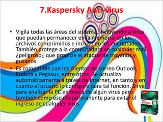 7.Kaspersky Anti-virus

• Vigila todas las áreas del sistema, incluyendo a virus
  que puedan permanecer en la memoria, en los
  archivos comprimidos e incluso en los encriptados.
  También protege a la computadora de cualquier mail
  ¿peligroso¿ que propicie el ataque de troyanos y
  gusanos.
• Es compatible con los clientes de correo Outlook,
  Eudora y Pegasus, entre otros. Se actualiza
  automáticamente a través de Internet, en tanto y en
  cuanto el usuario lo configure para tal función. Sirve
  para analizar la PC en busca de algún virus pero
  también como escudo permanente para evitar el
  ingreso de cualquier virus
 