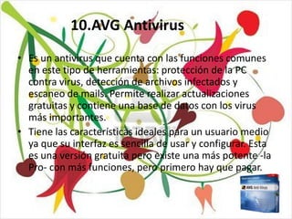 10.AVG Antivirus

• Es un antivirus que cuenta con las funciones comunes
  en este tipo de herramientas: protección de la PC
  contra virus, detección de archivos infectados y
  escaneo de mails. Permite realizar actualizaciones
  gratuitas y contiene una base de datos con los virus
  más importantes.
• Tiene las características ideales para un usuario medio
  ya que su interfaz es sencilla de usar y configurar. Esta
  es una versión gratuita pero existe una más potente -la
  Pro- con más funciones, pero primero hay que pagar.
 