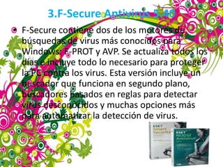 3.F-Secure Antivirus 5.40
• F-Secure contiene dos de los motores de
  búsquedas de virus más conocidos para
  Windows: F-PROT y AVP. Se actualiza todos los
  días e incluye todo lo necesario para proteger
  la PC contra los virus. Esta versión incluye un
  buscador que funciona en segundo plano,
  buscadores basados en reglas para detectar
  virus desconocidos y muchas opciones más
  para automatizar la detección de virus.
 