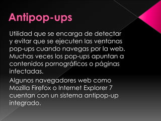 Utilidad que se encarga de detectar
y evitar que se ejecuten las ventanas
pop-ups cuando navegas por la web.
Muchas veces los pop-ups apuntan a
contenidos pornográficos o páginas
infectadas.
Algunos navegadores web como
Mozilla Firefox o Internet Explorer 7
cuentan con un sistema antipop-up
integrado.
 