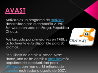 Antivirus es un programa de antivirus
desarrollado por la compañía ALWIL
Software con sede en Praga, República
Checa.

Fue lanzado por primera vez en 1988, y
actualmente está disponible para 30
idiomas.

En su línea de antivirus, posee Avast!
Home, uno de los antivirus gratuitos más
populares de la actualidad para
Windows, con más de 35 millones de
usuarios registrados a agosto de 2007.
 
