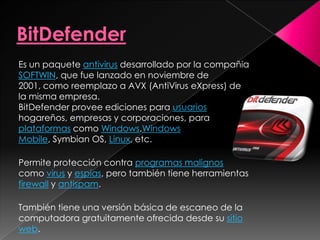 Es un paquete antivirus desarrollado por la compañia
SOFTWIN, que fue lanzado en noviembre de
2001, como reemplazo a AVX (AntiVirus eXpress) de
la misma empresa.
BitDefender provee ediciones para usuarios
hogareños, empresas y corporaciones, para
plataformas como Windows,Windows
Mobile, Symbian OS, Linux, etc.

Permite protección contra programas malignos
como virus y espías, pero también tiene herramientas
firewall y antispam.

También tiene una versión básica de escaneo de la
computadora gratuitamente ofrecida desde su sitio
web.
 