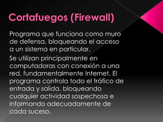 Programa que funciona como muro
de defensa, bloqueando el acceso
a un sistema en particular.
Se utilizan principalmente en
computadoras con conexión a una
red, fundamentalmente Internet. El
programa controla todo el tráfico de
entrada y salida, bloqueando
cualquier actividad sospechosa e
informando adecuadamente de
cada suceso.
 