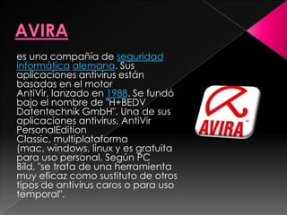 es una compañía de seguridad
informática alemana. Sus
aplicaciones antivirus están
basadas en el motor
AntiVir, lanzado en 1988. Se fundó
bajo el nombre de "H+BEDV
Datentechnik GmbH". Una de sus
aplicaciones antivirus, AntiVir
PersonalEdition
Classic, multiplataforma
(mac, windows, linux y es gratuita
para uso personal. Según PC
Bild, "se trata de una herramienta
muy eficaz como sustituto de otros
tipos de antivirus caros o para uso
temporal".
 