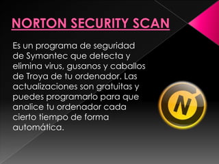 Es un programa de seguridad
de Symantec que detecta y
elimina virus, gusanos y caballos
de Troya de tu ordenador. Las
actualizaciones son gratuitas y
puedes programarlo para que
analice tu ordenador cada
cierto tiempo de forma
automática.
 