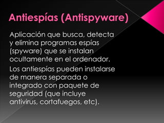 Aplicación que busca, detecta
y elimina programas espías
(spyware) que se instalan
ocultamente en el ordenador.
Los antiespías pueden instalarse
de manera separada o
integrado con paquete de
seguridad (que incluye
antivirus, cortafuegos, etc).
 