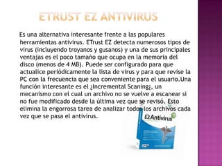 Es una alternativa interesante frente a las populares
herramientas antivirus. ETrust EZ detecta numerosos tipos de
virus (incluyendo troyanos y gusanos) y una de sus principales
ventajas es el poco tamaño que ocupa en la memoria del
disco (menos de 4 MB). Puede ser configurado para que
actualice periódicamente la lista de virus y para que revise la
PC con la frecuencia que sea conveniente para el usuario.Una
función interesante es el ¿Incremental Scaning¿, un
mecanismo con el cual un archivo no se vuelve a escanear si
no fue modificado desde la última vez que se revisó. Esto
elimina la engorrosa tarea de analizar todos los archivos cada
vez que se pasa el antivirus.
 