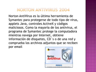 Norton AntiVirus es la última herramienta de
Symantec para protegerse de todo tipo de virus,
applets Java, controles ActiveX y códigos
maliciosos. Como la mayoría de los antivirus, el
programa de Symantec protege la computadora
mientras navega por Internet, obtiene
información de disquetes, CD`s o de una red y
comprueba los archivos adjuntos que se reciben
por email
 