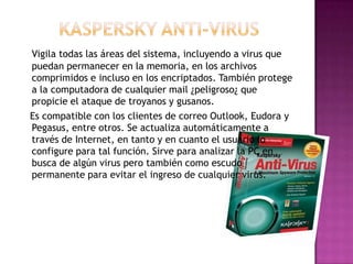 Vigila todas las áreas del sistema, incluyendo a virus que
puedan permanecer en la memoria, en los archivos
comprimidos e incluso en los encriptados. También protege
a la computadora de cualquier mail ¿peligroso¿ que
propicie el ataque de troyanos y gusanos.
Es compatible con los clientes de correo Outlook, Eudora y
Pegasus, entre otros. Se actualiza automáticamente a
través de Internet, en tanto y en cuanto el usuario lo
configure para tal función. Sirve para analizar la PC en
busca de algún virus pero también como escudo
permanente para evitar el ingreso de cualquier virus.
 