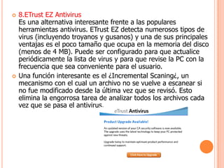    8.ETrust EZ Antivirus
    Es una alternativa interesante frente a las populares
    herramientas antivirus. ETrust EZ detecta numerosos tipos de
    virus (incluyendo troyanos y gusanos) y una de sus principales
    ventajas es el poco tamaño que ocupa en la memoria del disco
    (menos de 4 MB). Puede ser configurado para que actualice
    periódicamente la lista de virus y para que revise la PC con la
    frecuencia que sea conveniente para el usuario.
   Una función interesante es el ¿Incremental Scaning¿, un
    mecanismo con el cual un archivo no se vuelve a escanear si
    no fue modificado desde la última vez que se revisó. Esto
    elimina la engorrosa tarea de analizar todos los archivos cada
    vez que se pasa el antivirus.
 