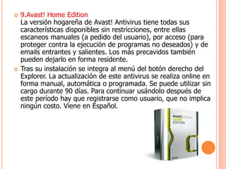    9.Avast! Home Edition
    La versión hogareña de Avast! Antivirus tiene todas sus
    características disponibles sin restricciones, entre ellas
    escaneos manuales (a pedido del usuario), por acceso (para
    proteger contra la ejecución de programas no deseados) y de
    emails entrantes y salientes. Los más precavidos también
    pueden dejarlo en forma residente.
   Tras su instalación se integra al menú del botón derecho del
    Explorer. La actualización de este antivirus se realiza online en
    forma manual, automática o programada. Se puede utilizar sin
    cargo durante 90 días. Para continuar usándolo después de
    este período hay que registrarse como usuario, que no implica
    ningún costo. Viene en Español.
 