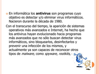  En informática los antivirus son programas cuyo
  objetivo es detectar y/o eliminar virus informáticos.
  Nacieron durante la década de 1980.
Con el transcurso del tiempo, la aparición de sistemas
  operativos más avanzados e Internet, ha hecho que
  los antivirus hayan evolucionado hacia programas
  más avanzados que no sólo buscan detectar virus
  informáticos, sino bloquearlos, desinfectarlos y
  prevenir una infección de los mismos, y
  actualmente ya son capaces de reconocer otros
  tipos de malware, como spyware, rootkits, etc.
 