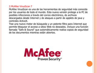 2.McAfee VirusScan 7
McAfee VirusScan es una de las herramientas de seguridad más conocida
por los usuarios de todo el mundo. Esta nueva versión protege a la PC de
posibles infecciones a través del correo electrónico, de archivos
descargados desde Internet y de ataques a partir de applets de java y
controles ActiveX.
Trae una nuevo motor de búsqueda y un potente filtro para Internet que
permite bloquear el acceso a sitios Web no deseados. Incluye una función
llamada "Safe & Sound" que automáticamente realiza copias de seguridad
de los documentos mientras están abiertos.
 