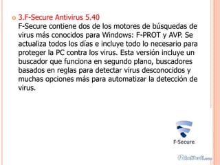    3.F-Secure Antivirus 5.40
    F-Secure contiene dos de los motores de búsquedas de
    virus más conocidos para Windows: F-PROT y AVP. Se
    actualiza todos los días e incluye todo lo necesario para
    proteger la PC contra los virus. Esta versión incluye un
    buscador que funciona en segundo plano, buscadores
    basados en reglas para detectar virus desconocidos y
    muchas opciones más para automatizar la detección de
    virus.
 