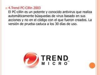    4.Trend PC-Cillin 2003
    El PC-cillin es un potente y conocido antivirus que realiza
    automáticamente búsquedas de virus basado en sus
    acciones y no en el código con el que fueron creados. La
    versión de prueba caduca a los 30 días de uso.
 