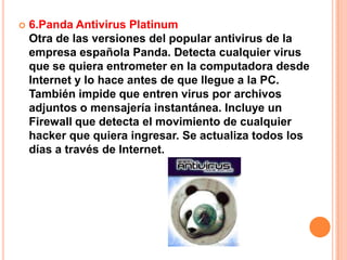    6.Panda Antivirus Platinum
    Otra de las versiones del popular antivirus de la
    empresa española Panda. Detecta cualquier virus
    que se quiera entrometer en la computadora desde
    Internet y lo hace antes de que llegue a la PC.
    También impide que entren virus por archivos
    adjuntos o mensajería instantánea. Incluye un
    Firewall que detecta el movimiento de cualquier
    hacker que quiera ingresar. Se actualiza todos los
    días a través de Internet.
 